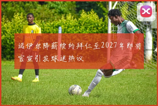 诺伊尔降薪续约拜仁至2027年即将官宣引发球迷热议