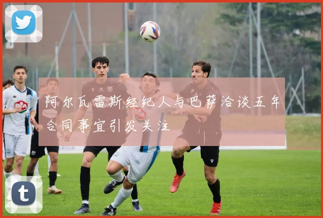 阿尔瓦雷斯经纪人与巴萨洽谈五年合同事宜引发关注