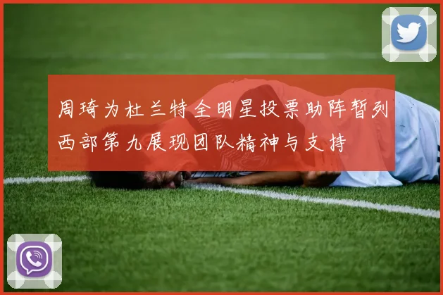周琦为杜兰特全明星投票助阵暂列西部第九展现团队精神与支持