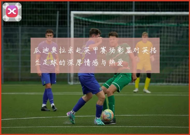 瓜迪奥拉亲赴英甲赛场彰显对英格兰足球的深厚情感与热爱