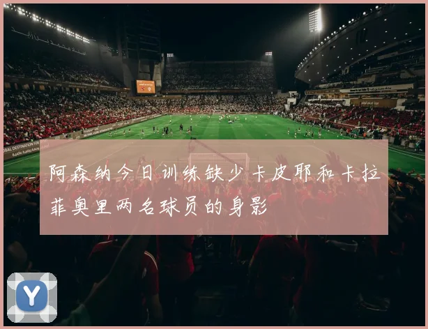 阿森纳今日训练缺少卡皮耶和卡拉菲奥里两名球员的身影