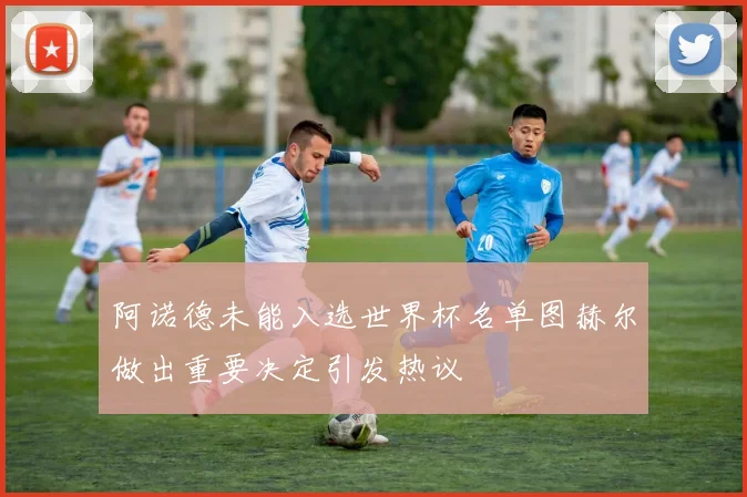 阿诺德未能入选世界杯名单图赫尔做出重要决定引发热议