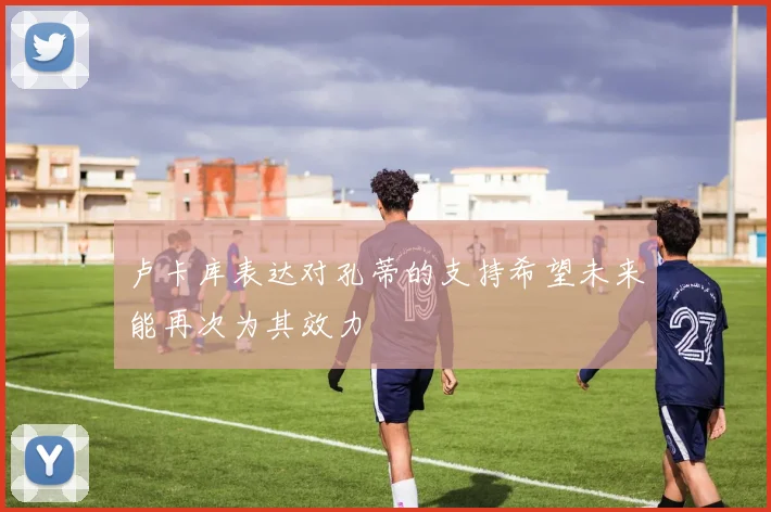 卢卡库表达对孔蒂的支持希望未来能再次为其效力