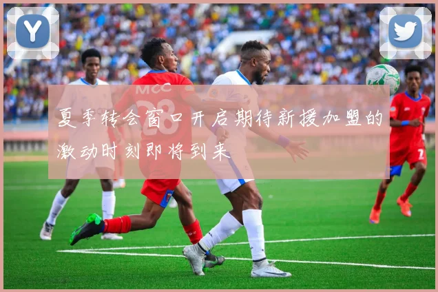 夏季转会窗口开启期待新援加盟的激动时刻即将到来