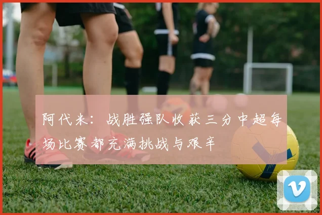 阿代米：战胜强队收获三分中超每场比赛都充满挑战与艰辛