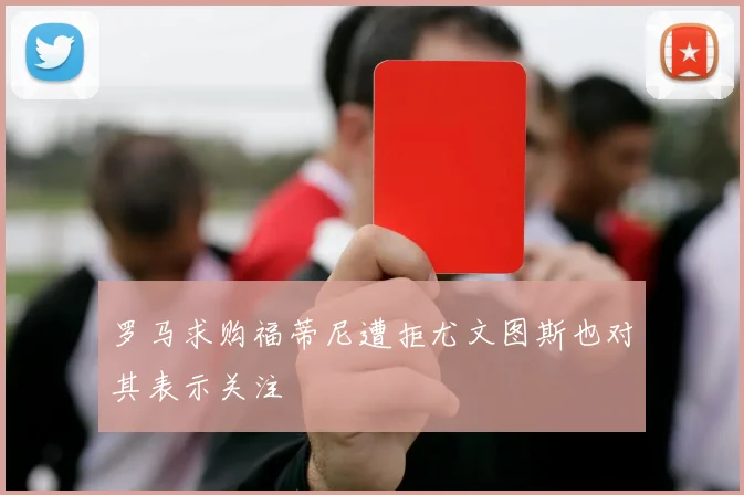 罗马求购福蒂尼遭拒尤文图斯也对其表示关注
