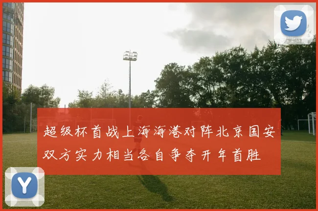 超级杯首战上海海港对阵北京国安双方实力相当各自争夺开年首胜