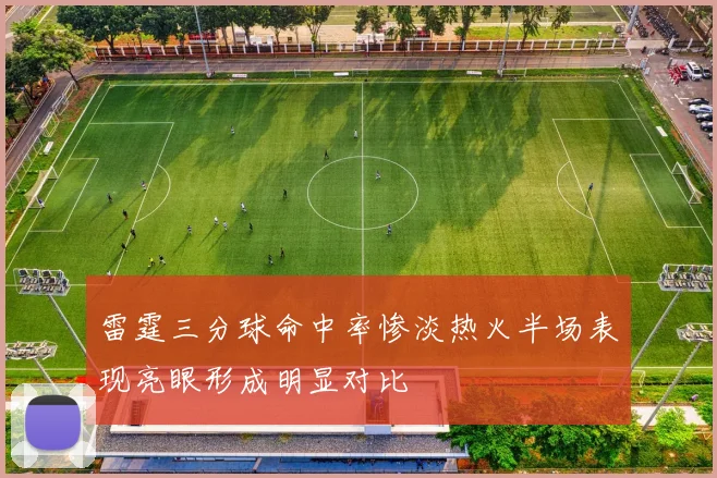 雷霆三分球命中率惨淡热火半场表现亮眼形成明显对比