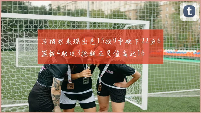 马绍尔表现出色15投9中砍下22分6篮板4助攻3抢断正负值高达16