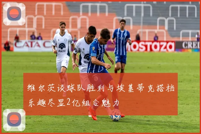 维尔茨谈球队胜利与埃基蒂克搭档乐趣尽显2亿组合魅力