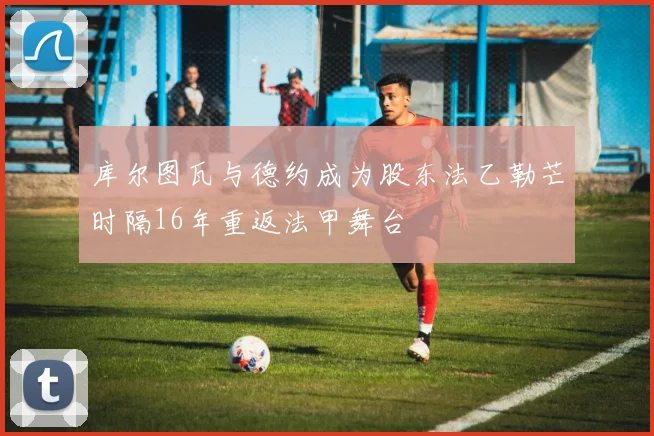库尔图瓦与德约成为股东法乙勒芒时隔16年重返法甲舞台