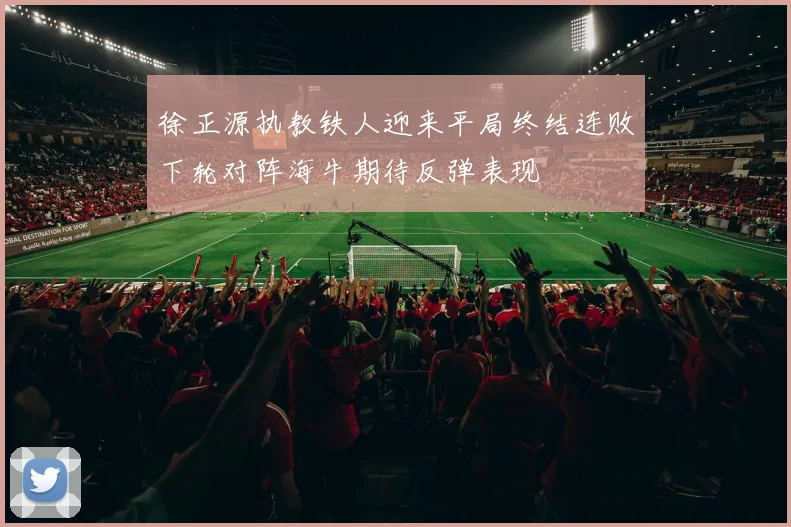 徐正源执教铁人迎来平局终结连败下轮对阵海牛期待反弹表现