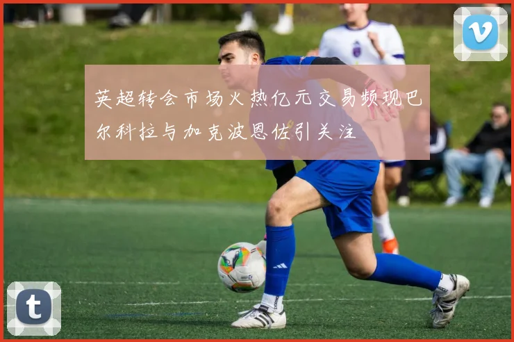 英超转会市场火热亿元交易频现巴尔科拉与加克波恩佐引关注