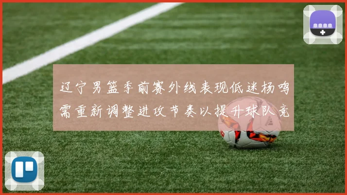 辽宁男篮季前赛外线表现低迷杨鸣需重新调整进攻节奏以提升球队竞争力