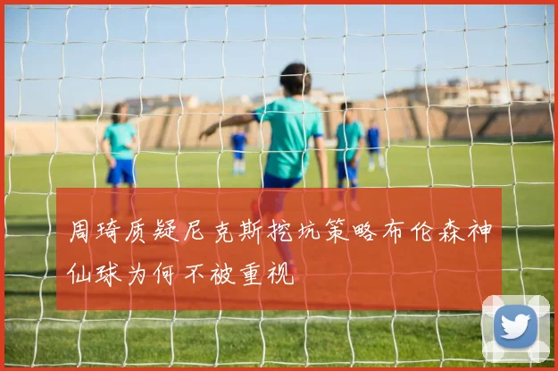 周琦质疑尼克斯挖坑策略布伦森神仙球为何不被重视